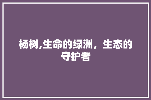 杨树,生命的绿洲，生态的守护者