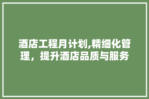 酒店工程月计划,精细化管理，提升酒店品质与服务