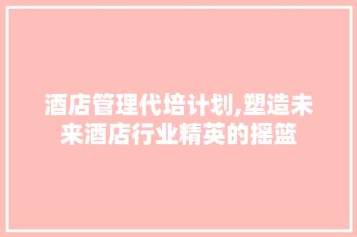 酒店管理代培计划,塑造未来酒店行业精英的摇篮