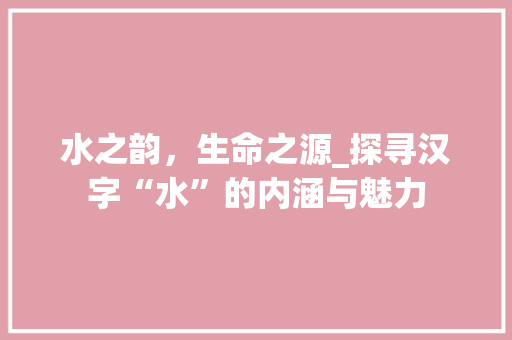 水之韵，生命之源_探寻汉字“水”的内涵与魅力