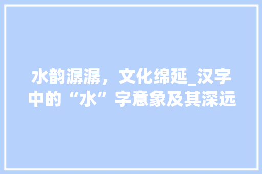水韵潺潺，文化绵延_汉字中的“水”字意象及其深远影响