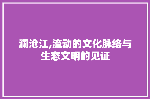 澜沧江,流动的文化脉络与生态文明的见证