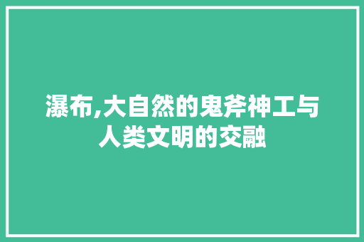 瀑布,大自然的鬼斧神工与人类文明的交融