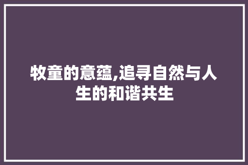 牧童的意蕴,追寻自然与人生的和谐共生