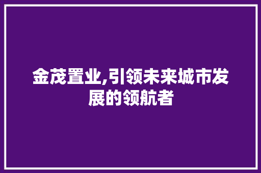 金茂置业,引领未来城市发展的领航者