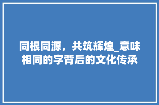 同根同源，共筑辉煌_意味相同的字背后的文化传承