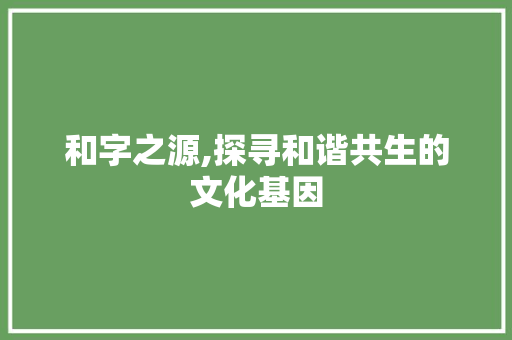和字之源,探寻和谐共生的文化基因