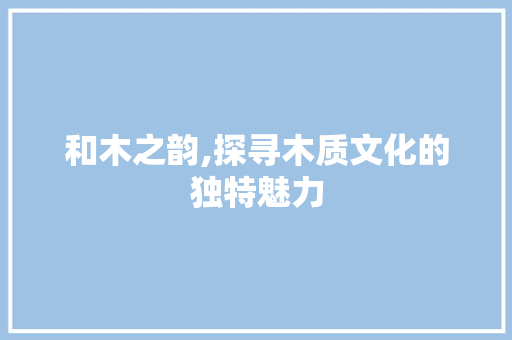和木之韵,探寻木质文化的独特魅力