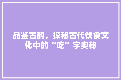 品鉴古韵，探秘古代饮食文化中的“吃”字奥秘