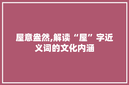 屋意盎然,解读“屋”字近义词的文化内涵