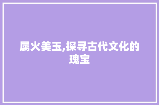 属火美玉,探寻古代文化的瑰宝