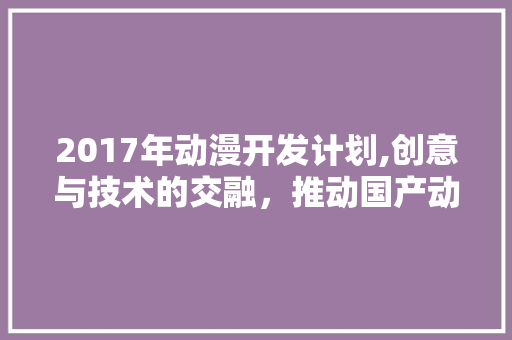 2017年动漫开发计划,创意与技术的交融，推动国产动漫产业新篇章