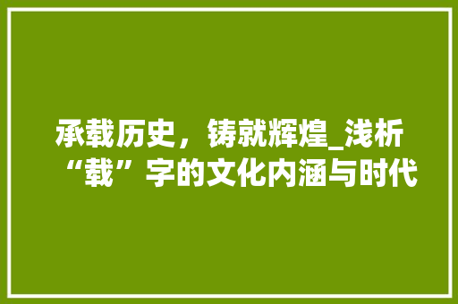 承载历史，铸就辉煌_浅析“载”字的文化内涵与时代价值