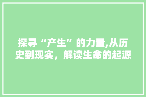 探寻“产生”的力量,从历史到现实，解读生命的起源与创造