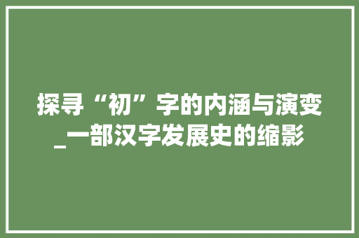 探寻“初”字的内涵与演变_一部汉字发展史的缩影