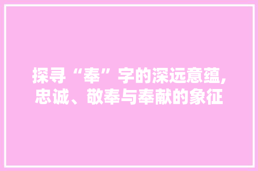 探寻“奉”字的深远意蕴,忠诚、敬奉与奉献的象征