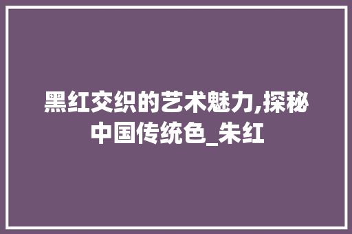 黑红交织的艺术魅力,探秘中国传统色_朱红