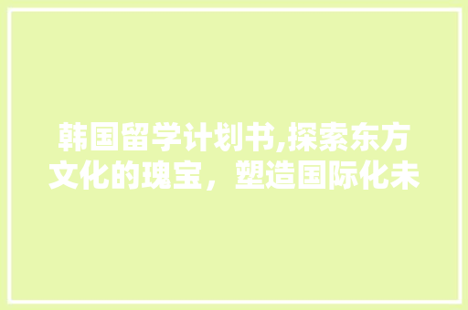 韩国留学计划书,探索东方文化的瑰宝，塑造国际化未来