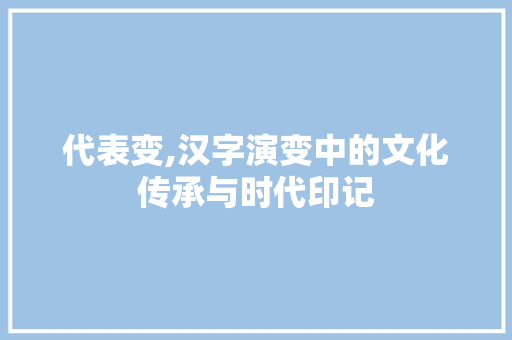 代表变,汉字演变中的文化传承与时代印记