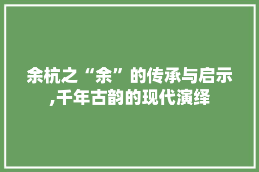 余杭之“余”的传承与启示,千年古韵的现代演绎