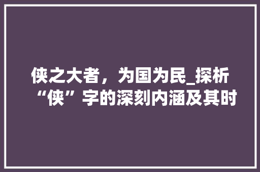 侠之大者，为国为民_探析“侠”字的深刻内涵及其时代价值