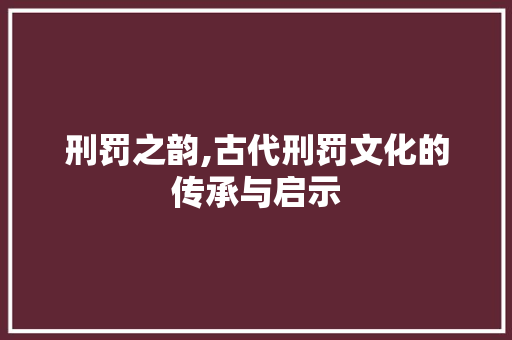 刑罚之韵,古代刑罚文化的传承与启示