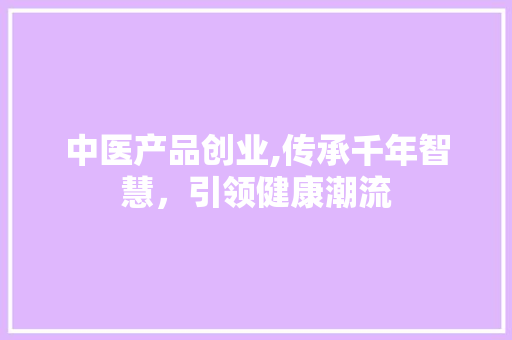 中医产品创业,传承千年智慧，引领健康潮流