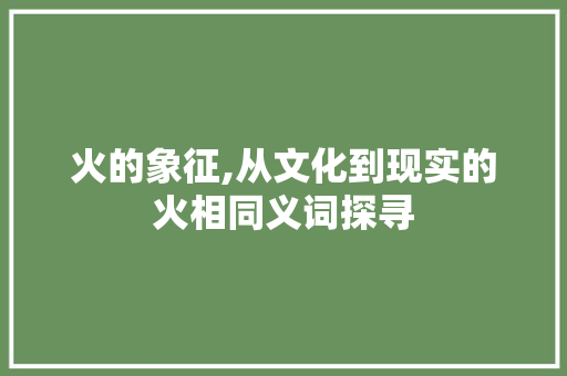 火的象征,从文化到现实的火相同义词探寻