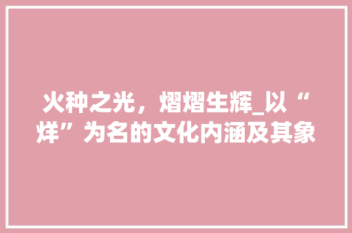 火种之光，熠熠生辉_以“烊”为名的文化内涵及其象征意义 英语单词