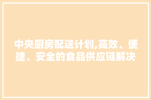 中央厨房配送计划,高效、便捷、安全的食品供应链解决方法