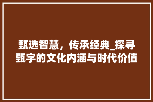 甄选智慧，传承经典_探寻甄字的文化内涵与时代价值