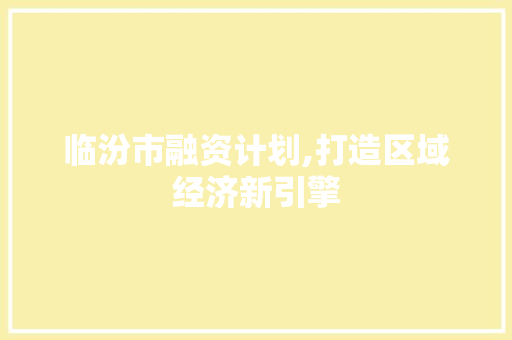 临汾市融资计划,打造区域经济新引擎