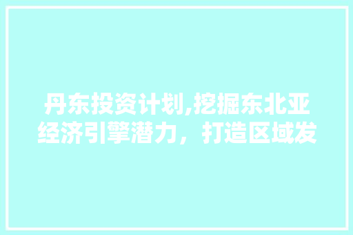 丹东投资计划,挖掘东北亚经济引擎潜力，打造区域发展新格局