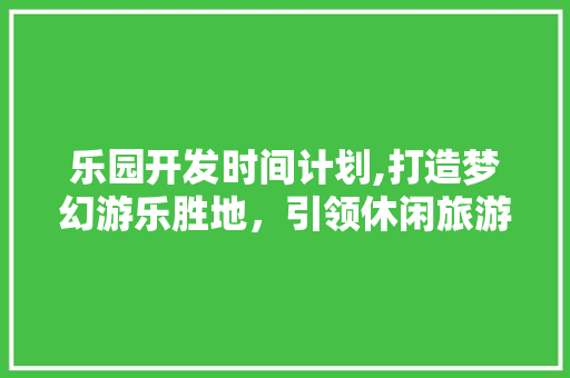 乐园开发时间计划,打造梦幻游乐胜地，引领休闲旅游新潮流
