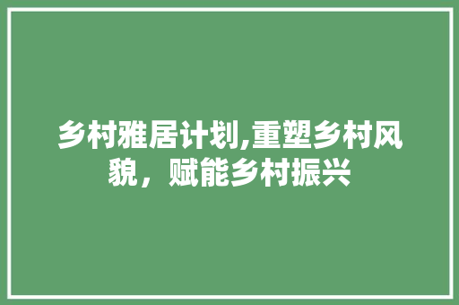 乡村雅居计划,重塑乡村风貌，赋能乡村振兴