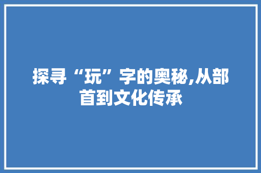 探寻“玩”字的奥秘,从部首到文化传承