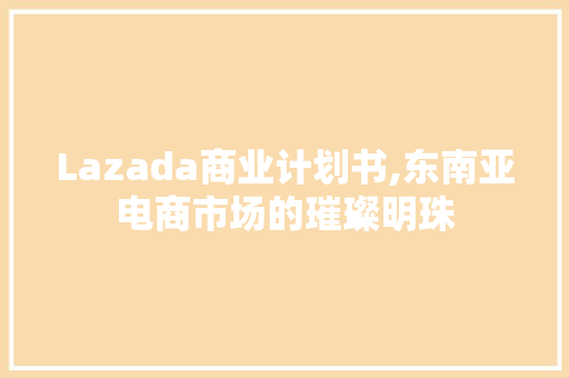 Lazada商业计划书,东南亚电商市场的璀璨明珠