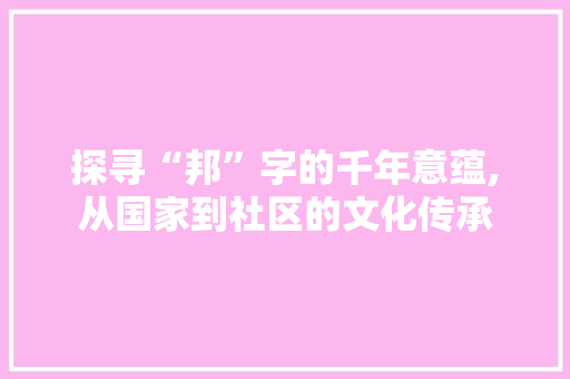 探寻“邦”字的千年意蕴,从国家到社区的文化传承