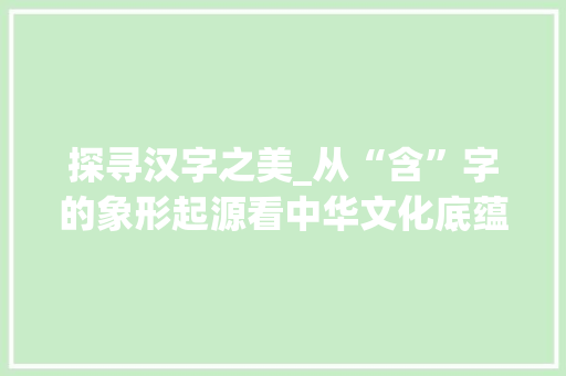 探寻汉字之美_从“含”字的象形起源看中华文化底蕴