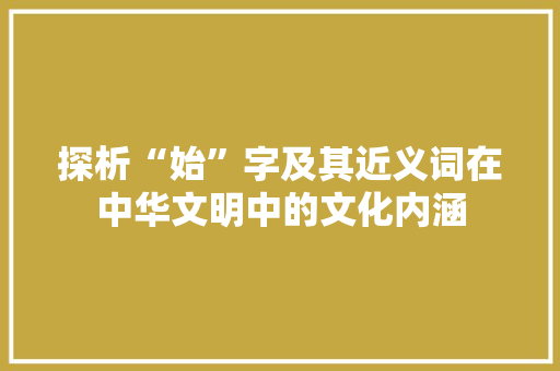探析“始”字及其近义词在中华文明中的文化内涵