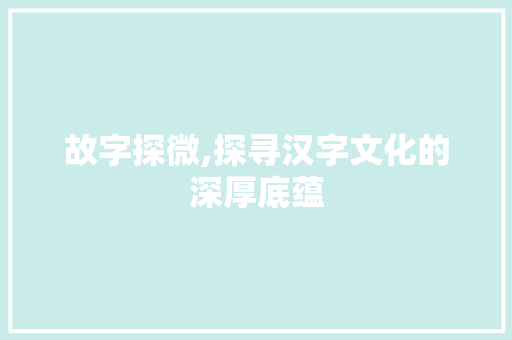 故字探微,探寻汉字文化的深厚底蕴