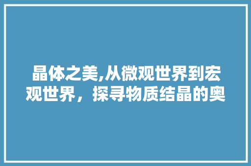 晶体之美,从微观世界到宏观世界，探寻物质结晶的奥秘