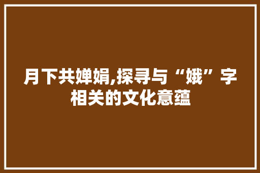 月下共婵娟,探寻与“娥”字相关的文化意蕴