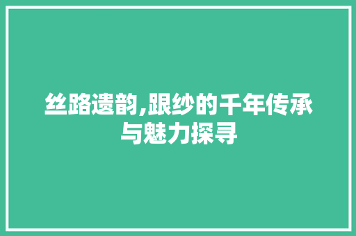 丝路遗韵,跟纱的千年传承与魅力探寻
