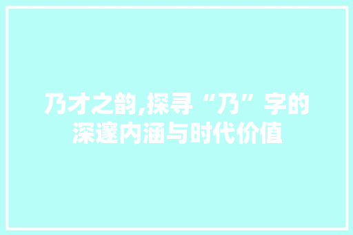 乃才之韵,探寻“乃”字的深邃内涵与时代价值