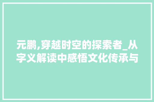 元鹏,穿越时空的探索者_从字义解读中感悟文化传承与创新