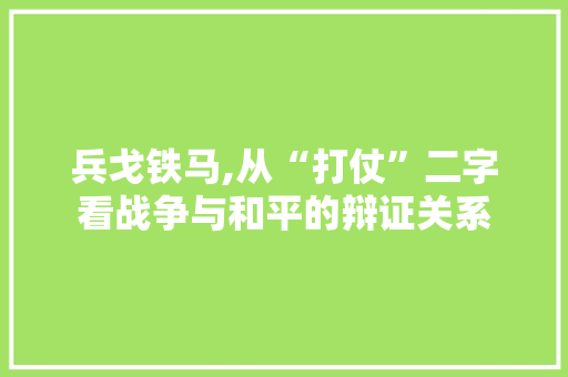 兵戈铁马,从“打仗”二字看战争与和平的辩证关系