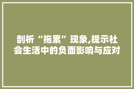 剖析“拖累”现象,提示社会生活中的负面影响与应对步骤 古代典籍