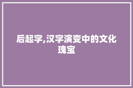 后起字,汉字演变中的文化瑰宝