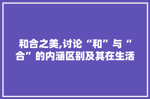 和合之美,讨论“和”与“合”的内涵区别及其在生活中的应用
